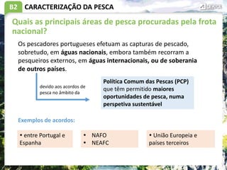 B2 CARACTERIZAÇÃO DA PESCA
Quais as principais áreas de pesca procuradas pela frota
nacional?
Os pescadores portugueses efetuam as capturas de pescado,
sobretudo, em águas nacionais, embora também recorram a
pesqueiros externos, em águas internacionais, ou de soberania
de outros países.
Política Comum das Pescas (PCP)
que têm permitido maiores
oportunidades de pesca, numa
perspetiva sustentável
devido aos acordos de
pesca no âmbito da
 entre Portugal e
Espanha
Exemplos de acordos:
 NAFO
 NEAFC
 União Europeia e
países terceiros
 