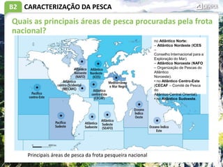 B2 CARACTERIZAÇÃO DA PESCA
Quais as principais áreas de pesca procuradas pela frota
nacional?
Principais áreas de pesca da frota pesqueira nacional
no Atlântico Norte:
– Atlântico Nordeste (ICES
–
Conselho Internacional para a
Exploração do Mar).
– Atlântico Noroeste (NAFO
– Organização de Pescas do
Atlântico
Noroeste).
• no Atlântico Centro-Este
(CECAF – Comité de Pesca
do
Atlântico Central Oriental).
• no Atlântico Sudoeste.
 