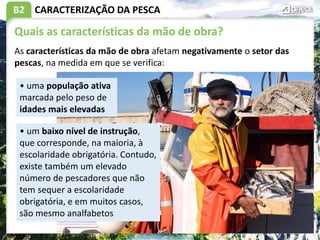 B2 CARACTERIZAÇÃO DA PESCA
Quais as características da mão de obra?
As características da mão de obra afetam negativamente o setor das
pescas, na medida em que se verifica:
• uma população ativa
marcada pelo peso de
idades mais elevadas
• um baixo nível de instrução,
que corresponde, na maioria, à
escolaridade obrigatória. Contudo,
existe também um elevado
número de pescadores que não
tem sequer a escolaridade
obrigatória, e em muitos casos,
são mesmo analfabetos
 