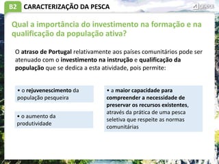 B2 CARACTERIZAÇÃO DA PESCA
Qual a importância do investimento na formação e na
qualificação da população ativa?
• o rejuvenescimento da
população pesqueira
O atraso de Portugal relativamente aos países comunitários pode ser
atenuado com o investimento na instrução e qualificação da
população que se dedica a esta atividade, pois permite:
• a maior capacidade para
compreender a necessidade de
preservar os recursos existentes,
através da prática de uma pesca
seletiva que respeite as normas
comunitárias
• o aumento da
produtividade
 