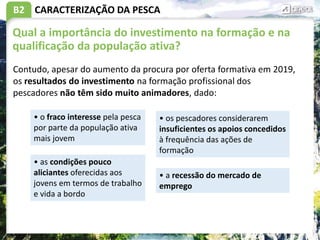 B2 CARACTERIZAÇÃO DA PESCA
Qual a importância do investimento na formação e na
qualificação da população ativa?
Contudo, apesar do aumento da procura por oferta formativa em 2019,
os resultados do investimento na formação profissional dos
pescadores não têm sido muito animadores, dado:
• o fraco interesse pela pesca
por parte da população ativa
mais jovem
• as condições pouco
aliciantes oferecidas aos
jovens em termos de trabalho
e vida a bordo
• os pescadores considerarem
insuficientes os apoios concedidos
à frequência das ações de
formação
• a recessão do mercado de
emprego
 