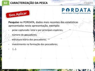 B2 CARACTERIZAÇÃO DA PESCA
Pesquise no PORDATA, dados mais recentes das estatísticas
apresentadas nesta apresentação, exemplo:
- peixe capturado: total e por principais espécies;
- número de pescadores;
- estrutura etária dos pescadores;
- investimento na formação dos pescadores;
- (…).
 