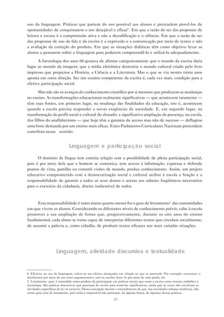 21
uso da linguagem. Práticas que partem do uso possível aos alunos e pretendem provê-los de
oportunidades de conquistarem o uso desejável e eficaz4
. Em que a razão de ser das propostas de
leitura e escuta é a compreensão ativa e não a decodificação e o silêncio. Em que a razão de ser
das propostas de uso da fala e da escrita é a expressão e a comunicação por meio de textos e não
a avaliação da correção do produto. Em que as situações didáticas têm como objetivo levar os
alunos a pensarem sobre a linguagem para poderem compreendê-la e utilizá-la adequadamente.
A futurologia dos anos 60 gostava de afirmar categoricamente que o mundo da escrita daria
lugar ao mundo da imagem; que a mídia eletrônica destruiria o mundo cultural criado pelo livro
impresso que propiciou a História, a Ciência e a Literatura. Mas o que se viu nestes trinta anos
aponta em outra direção. Ser um usuário competente da escrita é, cada vez mais, condição para a
efetiva participação social.
Mas não são os avanços do conhecimento científico por si mesmos que produzem as mudanças
no ensino. As transformações educacionais realmente significativas — que acontecem raramente —
têm suas fontes, em primeiro lugar, na mudança das finalidades da educação, isto é, acontecem
quando a escola precisa responder a novas exigências da sociedade. E, em segundo lugar, na
transformação do perfil social e cultural do alunado: a significativa ampliação da presença, na escola,
dos filhos do analfabetismo — que hoje têm a garantia de acesso mas não de sucesso — deflagrou
uma forte demanda por um ensino mais eficaz. Estes Parâmetros Curriculares Nacionais pretendem
contribuir nesse sentido.
Linguagem e participação social
O domínio da língua tem estreita relação com a possibilidade de plena participação social,
pois é por meio dela que o homem se comunica, tem acesso à informação, expressa e defende
pontos de vista, partilha ou constrói visões de mundo, produz conhecimento. Assim, um projeto
educativo comprometido com a democratização social e cultural atribui à escola a função e a
responsabilidade de garantir a todos os seus alunos o acesso aos saberes lingüísticos necessários
para o exercício da cidadania, direito inalienável de todos.
Essa responsabilidade é tanto maior quanto menor for o grau de letramento5
das comunidades
em que vivem os alunos. Considerando os diferentes níveis de conhecimento prévio, cabe à escola
promover a sua ampliação de forma que, progressivamente, durante os oito anos do ensino
fundamental, cada aluno se torne capaz de interpretar diferentes textos que circulam socialmente,
de assumir a palavra e, como cidadão, de produzir textos eficazes nas mais variadas situações.
Linguagem, atividade discursiva e textualidade
5. Letramento, aqui, é entendido como produto da participação em práticas sociais que usam a escrita como sistema simbólico e
tecnologia. São práticas discursivas que precisam da escrita para torná-las significativas, ainda que às vezes não envolvam as
atividades específicas de ler ou escrever. Dessa concepção decorre o entendimento de que, nas sociedades urbanas modernas, não
existe grau zero de letramento, pois nelas é impossível não participar, de alguma forma, de algumas dessas práticas.
4. Eficácia, no uso da linguagem, refere-se aos efeitos alcançados em relação ao que se pretende. Por exemplo: convencer o
interlocutor por meio de um texto argumentativo, oral ou escrito; fazer rir por meio de uma piada; etc.
 