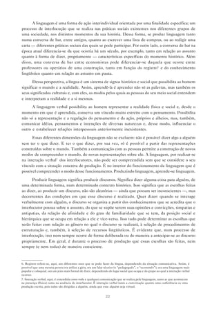 22
A linguagem é uma forma de ação interindividual orientada por uma finalidade específica; um
processo de interlocução que se realiza nas práticas sociais existentes nos diferentes grupos de
uma sociedade, nos distintos momentos da sua história. Dessa forma, se produz linguagem tanto
numa conversa de bar, entre amigos, quanto ao escrever uma lista de compras, ou ao redigir uma
carta — diferentes práticas sociais das quais se pode participar. Por outro lado, a conversa de bar na
época atual diferencia-se da que ocorria há um século, por exemplo, tanto em relação ao assunto
quanto à forma de dizer, propriamente — características específicas do momento histórico. Além
disso, uma conversa de bar entre economistas pode diferenciar-se daquela que ocorre entre
professores ou operários de uma construção, tanto em função do registro6
e do conhecimento
lingüístico quanto em relação ao assunto em pauta.
Dessa perspectiva, a língua é um sistema de signos histórico e social que possibilita ao homem
significar o mundo e a realidade. Assim, aprendê-la é aprender não só as palavras, mas também os
seus significados culturais e, com eles, os modos pelos quais as pessoas do seu meio social entendem
e interpretam a realidade e a si mesmas.
A linguagem verbal possibilita ao homem representar a realidade física e social e, desde o
momento em que é aprendida, conserva um vínculo muito estreito com o pensamento. Possibilita
não só a representação e a regulação do pensamento e da ação, próprios e alheios, mas, também,
comunicar idéias, pensamentos e intenções de diversas naturezas e, desse modo, influenciar o
outro e estabelecer relações interpessoais anteriormente inexistentes.
Essas diferentes dimensões da linguagem não se excluem: não é possível dizer algo a alguém
sem ter o que dizer. E ter o que dizer, por sua vez, só é possível a partir das representações
construídas sobre o mundo. Também a comunicação com as pessoas permite a construção de novos
modos de compreender o mundo, de novas representações sobre ele. A linguagem, por realizar-se
na interação verbal7
dos interlocutores, não pode ser compreendida sem que se considere o seu
vínculo com a situação concreta de produção. É no interior do funcionamento da linguagem que é
possível compreender o modo desse funcionamento. Produzindo linguagem, aprende-se linguagem.
Produzir linguagem significa produzir discursos. Significa dizer alguma coisa para alguém, de
uma determinada forma, num determinado contexto histórico. Isso significa que as escolhas feitas
ao dizer, ao produzir um discurso, não são aleatórias — ainda que possam ser inconscientes —, mas
decorrentes das condições em que esse discurso é realizado. Quer dizer: quando se interage
verbalmente com alguém, o discurso se organiza a partir dos conhecimentos que se acredita que o
interlocutor possua sobre o assunto, do que se supõe serem suas opiniões e convicções, simpatias e
antipatias, da relação de afinidade e do grau de familiaridade que se tem, da posição social e
hierárquica que se ocupa em relação a ele e vice-versa. Isso tudo pode determinar as escolhas que
serão feitas com relação ao gênero no qual o discurso se realizará, à seleção de procedimentos de
estruturação e, também, à seleção de recursos lingüísticos. É evidente que, num processo de
interlocução, isso nem sempre ocorre de forma deliberada ou de maneira a antecipar-se ao discurso
propriamente. Em geral, é durante o processo de produção que essas escolhas são feitas, nem
sempre (e nem todas) de maneira consciente.
6. Registro refere-se, aqui, aos diferentes usos que se pode fazer da língua, dependendo da situação comunicativa. Assim, é
possível que uma mesma pessoa ora utilize a gíria, ora um falar técnico (o “pedagoguês”, o “economês”), ora uma linguagem mais
popular e coloquial, ora um jeito mais formal de dizer, dependendo do lugar social que ocupa e do grupo no qual a interação verbal
ocorrer.
7. Interação verbal, aqui, é entendida como toda e qualquer comunicação que se realiza pela linguagem, tanto as que acontecem
na presença (física) como na ausência do interlocutor. É interação verbal tanto a conversação quanto uma conferência ou uma
produção escrita, pois todas são dirigidas a alguém, ainda que esse alguém seja virtual.
 