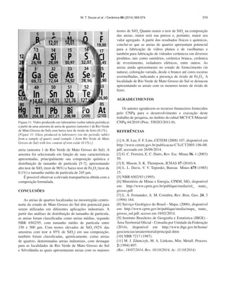574
Figura 11: Vidro produzido em laboratório (sobre tabela periódica)
a partir de uma amostra de areia de quartzo (amostra 1 de Rio Verde
de Mato Grosso do Sul) com baixo teor de óxido de ferro (0,1%).
[Figure 11: Glass produced in laboratory (on the periodic table)
from a sample of quartz sand (sample 1 from Rio Verde de Mato
Grosso do Sul) with low content of iron oxide (0.1%).]
areia (amostra 1 de Rio Verde de Mato Grosso do Sul). A
amostra foi selecionada em função de suas características
apresentadas, principalmente sua composição química e
distribuição de tamanho de partícula [5-7], apresentando
alto teor de SiO2
(teor de 96%) e baixo teor de Fe2
O3
(teor de
0,1%) e tamanho médio de partícula de 245 μm.
É possível observar a elevada transparência obtida com a
composição formulada.
CONCLUSÕES
As areias de quartzo localizadas na mesorregião centro-
norte do estado de Mato Grosso do Sul têm potencial para
serem utilizadas em diferentes aplicações industriais. A
partir das análises de distribuição de tamanho de partícula,
as areias foram classificadas como areias médias, segundo
NBR 6502/95, com tamanho médio de partícula entre
150 e 500 μm. Com teores elevados de SiO2
(92% das
amostras com teor ≥ 85% de SiO2
) em sua composição,
também foram classificadas, quimicamente, como areias
de quartzo, denominadas areias industriais, com destaque
para as localidades de Rio Verde de Mato Grosso do Sul
e Silvolândia as quais apresentaram areias com os maiores
teores de SiO2.
Quanto maior o teor de SiO2
na composição
das areias, maior será sua pureza e, portanto, maior seu
valor agregado. A partir dos resultados físicos e químicos,
conclui-se que as areias de quartzo apresentam potencial
para a fabricação de vidros planos e de vasilhames e
também para fabricação de vidrados cerâmicos em diversos
produtos, tais como sanitários, cerâmica branca, cerâmica
de revestimento, isoladores elétricos, entre outros. As
areias ainda apresentaram no estado de fornecimento (in
natura), coloração variada, desde o branco até cores escuras
avermelhadas, indicando a presença de óxido de Fe2
O3
. A
localidade de Rio Verde de Mato Grosso do Sul se destacou
apresentando as areais com os menores teores de óxido de
ferro.
AGRADECIMENTOS
Os autores agradecem os recursos financeiros fornecidos
pelo CNPq para o desenvolvimento e execução deste
trabalho de pesquisa, no âmbito do edital MCT/CT-Mineral/
CNPq 44/2010 (Proc. 550283/2011-0).
REFERÊNCIAS
[1] A. B. Luz, F. F. Lins, CETEM (2008) 107, disponível em
http://www.cetem.gov.br/publicacao/CTs/CT2005-106-00.
pdf, acessado em 26/06/2014.
[2] G. C. Ferreira, E. C. Daitx, Rev. Esc. Minas 56, 1 (2003)
59.
[3] E. Mason, S. K. Thompson, JCHAS 17 (2010) 6.
[4] L. L. Davis, V. V. Tepordei, Bureau Mines 675 (1985)
15.
[5] NBR 6502/93 (1995).
[6] Ministério de Minas e Energia, CPRM, SIG, disponível
em: http://www.cprm.gov.br/publique/media/rel_ mato_
grosso.pdf
[7] L. A. Fernandes, A. M. Coimbra, Rev. Bras. Geo. 24, 3
(1994) 164.
[8] Serviço Geológico do Brasil - Mapa, (2006), disponível
em: http://www.cprm.gov.br/publique/media/mapa_ mato_
grosso_sul.pdf, acesso em 18/02/2014.
[9] Instituto Brasileiro de Geografia e Estatística (IBGE) -
Área Territorial Oficial - Consulta por Unidade da Federação
(2014), disponível em http://www.ibge.gov.br/home/
geociencias/areaterritorial/principal.shtm
[10] NBR 7217 (1987).
[11] M. J. Zdunczyk, M. A. Linkous, Min. Metall. Process.
2 (1994) 897.
(Rec. 18/07/2014, Rev. 10/10/2014, Ac. 11/10/2014)
M. T. Souza et al. / Cerâmica 60 (2014) 569-574
 