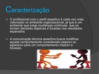 Caracterização
 O profissional com o perfil assertivo é cada vez mais
valorizado no ambiente organizacional, já que é um
ambiente que exige mudanças contínuas que se
tomam decisões objetivas e focadas nos resultados
esperados.
 A comunicação técnica assertiva busca modificar
aquele comportamento considerado passivo ou
agressivo para um comportamento maduro e
honesto.
 