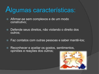 Algumas características:
 Afirmar-se sem complexos e de um modo
construtivo;
 Defende seus direitos, não violando o direito dos
outros;
 Faz contatos com outras pessoas e saber mantê-los;
 Reconhecer e aceitar os gostos, sentimentos,
opiniões e reações dos outros;
 
