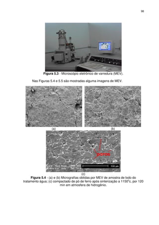98 
 
Figura 5.3 - Microscópio eletrônico de varredura (MEV). 
Nas Figuras 5.4 e 5.5 são mostradas alguma imagens de MEV. 
 
(a) (b) 
(c) 
Figura 5.4 - (a) e (b) Micrografias obtidas por MEV de amostra de lodo do 
tratamento água; (c) compactado de pó de ferro após sinterização a 1150oc, por 120 
min em atmosfera de hidrogênio. 
 