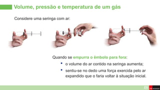 Volume, pressão e temperatura de um gás
Considere uma seringa com ar:
Quando se empurra o êmbolo para fora:
• o volume do ar contido na seringa aumenta;
• sentiu-se no dedo uma força exercida pelo ar
expandido que o faria voltar à situação inicial.
 