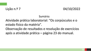 Lição n.º 7 04/10/2022
Sumário:
Atividade prática laboratorial: “Os corpúsculos e o
estado físico da matéria”.
Observação de resultados e resolução de exercícios
após a atividade prática – página 23 do manual.
 