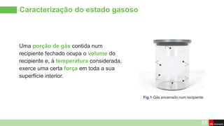 Caracterização do estado gasoso
Uma porção de gás contida num
recipiente fechado ocupa o volume do
recipiente e, à temperatura considerada,
exerce uma certa força em toda a sua
superfície interior.
Fig.1 Gás encerrado num recipiente.
 