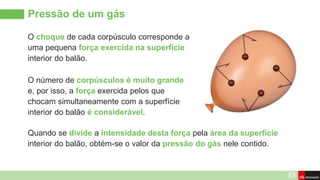 Pressão de um gás
O choque de cada corpúsculo corresponde a
uma pequena força exercida na superfície
interior do balão.
O número de corpúsculos é muito grande
e, por isso, a força exercida pelos que
chocam simultaneamente com a superfície
interior do balão é considerável.
Quando se divide a intensidade desta força pela área da superfície
interior do balão, obtém-se o valor da pressão do gás nele contido.
 