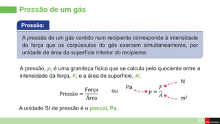 A unidade SI de pressão é o pascal, Pa.
Pressão de um gás
A pressão de um gás contido num recipiente corresponde à intensidade
da força que os corpúsculos do gás exercem simultaneamente, por
unidade de área da superfície interior do recipiente.
Pressão:
A pressão, p, é uma grandeza física que se calcula pelo quociente entre a
intensidade da força, F, e a área de superfície, A:
Pressão =
Força
Área
𝑝 =
𝐹
𝐴
ou
m2
N
Pa
 