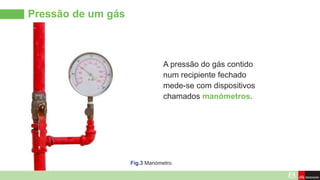 Pressão de um gás
A pressão do gás contido
num recipiente fechado
mede-se com dispositivos
chamados manómetros.
Fig.3 Manómetro.
 