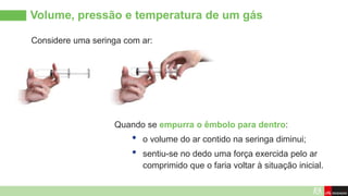Volume, pressão e temperatura de um gás
Considere uma seringa com ar:
Quando se empurra o êmbolo para dentro:
• o volume do ar contido na seringa diminui;
• sentiu-se no dedo uma força exercida pelo ar
comprimido que o faria voltar à situação inicial.
 