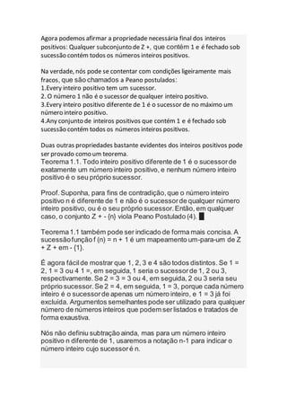Agora podemos afirmar a propriedade necessária final dos inteiros
positivos: Qualquer subconjunto de Z +, que contém 1 e é fechado sob
sucessão contém todos os números inteiros positivos.
Na verdade, nós pode se contentar com condições ligeiramente mais
fracos, que são chamados a Peano postulados:
1.Every inteiro positivo tem um sucessor.
2. O número 1 não é o sucessor de qualquer inteiro positivo.
3.Every inteiro positivo diferente de 1 é o sucessor de no máximo um
número inteiro positivo.
4.Any conjunto de inteiros positivos que contém 1 e é fechado sob
sucessão contém todos os números inteiros positivos.
Duas outras propriedades bastante evidentes dos inteiros positivos pode
ser provado como um teorema.
Teorema1.1. Todo inteiro positivo diferente de 1 é o sucessorde
exatamente um número inteiro positivo, e nenhum número inteiro
positivo é o seu próprio sucessor.
Proof.Suponha, para fins de contradição,que o número inteiro
positivo n é diferente de 1 e não é o sucessorde qualquer número
inteiro positivo, ou é o seu próprio sucessor.Então, em qualquer
caso, o conjunto Z + - {n} viola Peano Postulado (4). █
Teorema1.1 também pode ser indicado de forma mais concisa. A
sucessãofunção f (n) = n + 1 é um mapeamento um-para-um de Z
+ Z + em - {1}.
É agora fácilde mostrar que 1, 2, 3 e 4 são todos distintos. Se 1 =
2, 1 = 3 ou 4 1 =, em seguida,1 seria o sucessorde 1, 2 ou 3,
respectivamente.Se 2 = 3 = 3 ou 4, em seguida, 2 ou 3 seria seu
próprio sucessor.Se 2 = 4, em seguida, 1 = 3, porque cada número
inteiro é o sucessorde apenas um número inteiro, e 1 = 3 já foi
excluída. Argumentos semelhantes pode ser utilizado para qualquer
número de números inteiros que podem serlistados e tratados de
forma exaustiva.
Nós não definiu subtração ainda, mas para um número inteiro
positivo n diferente de 1, usaremos a notação n-1 para indicar o
número inteiro cujo sucessoré n.
 