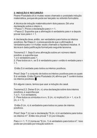2. INDUÇÃO E RECURSÃO
Peano Postulado (4) é muitas vezes chamado o postulado indução
matemática, porque ele pode ser lançado no referido formulário.
A técnica de indução matemáticatem dois passos.Dê uma
declaração sobre o inteiro n.
• Passo 1: Prove a declaração para n = 1.
• Passo 2: Suponha que a afirmação é verdadeira para n e depois
provar isso para n + 1.
A declaração deve,então, ser verdadeiro para todos os inteiros
positivos.Na Etapa 2, o pressupostode que a afirmação é
verdadeira para n é muitas vezes chamado a hipótese indutiva. A
técnica é dada justificação formalpelo seguinte teorema.
Teorema2.1. Seja S uma afirmação sobre um número inteiro
positivo, e suponha que
1.s é verdadeiro para 1,
2. Para todos os n, se S é verdadeira para n então é verdade para n
+ 1.
Então S é verdade para todos os inteiros positivos.
Proof.Seja T o conjunto de todos os inteiros positivos para os quais
S é verdade. Então Peano Postulado (4) afirma que T contém todos
os inteiros positivos.█
Em alguns casos, temos que usar a indução de casal.
Teorema2.2. Deixe-S (m, n) uma declaração sobre dois inteiros
positivos,e suponha que
1.s (1, 1) é verdadeira,
2. Para todos os símbolos m e n, S (m, n) implica S (m + 1, n) e S
(m, n + 1).
Então S (m, n) é verdadeira para todos os pares de inteiros
positivos.
Proof.Seja T (n) ser a declaração "S (m, n) é verdadeira para todos
os inteiros m". Então nós provar T (n) por indução.
Para n = 1, T (1) torna-se "S (m, 1) é verdadeiro para todos m". Isso
pode ser provado por indução sobre m:
 