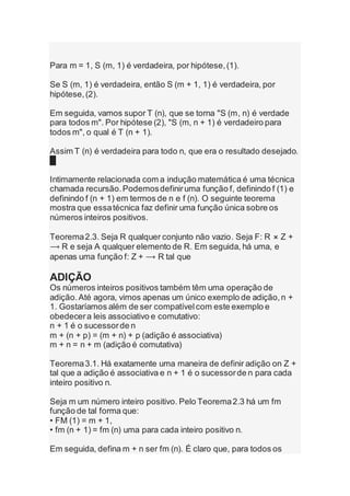 Para m = 1, S (m, 1) é verdadeira, por hipótese,(1).
Se S (m, 1) é verdadeira, então S (m + 1, 1) é verdadeira, por
hipótese,(2).
Em seguida, vamos supor T (n), que se torna "S (m, n) é verdade
para todos m". Por hipótese (2), "S (m, n + 1) é verdadeiro para
todos m", o qual é T (n + 1).
Assim T (n) é verdadeira para todo n, que era o resultado desejado.
█
Intimamente relacionada com a indução matemática é uma técnica
chamada recursão.Podemosdefiniruma função f, definindo f (1) e
definindo f (n + 1) em termos de n e f (n). O seguinte teorema
mostra que essatécnica faz definir uma função única sobre os
números inteiros positivos.
Teorema2.3. Seja R qualquer conjunto não vazio. Seja F: R ⨯ Z +
⟶ R e seja A qualquer elemento de R. Em seguida, há uma, e
apenas uma função f: Z + ⟶ R tal que
ADIÇÃO
Os números inteiros positivos também têm uma operação de
adição.Até agora, vimos apenas um único exemplo de adição,n +
1. Gostaríamos além de ser compatívelcom este exemplo e
obedecera leis associativo e comutativo:
n + 1 é o sucessorde n
m + (n + p) = (m + n) + p (adição é associativa)
m + n = n + m (adição é comutativa)
Teorema3.1. Há exatamente uma maneira de definir adição on Z +
tal que a adição é associativa e n + 1 é o sucessorde n para cada
inteiro positivo n.
Seja m um número inteiro positivo. Pelo Teorema2.3 há um fm
função de tal forma que:
• FM (1) = m + 1,
• fm (n + 1) = fm (n) uma para cada inteiro positivo n.
Em seguida, defina m + n ser fm (n). É claro que, para todos os
 