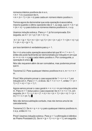números inteiros positivos de m e n,
• m + 1 é o sucessorde m,
• m + (n + 1) = (m + n) para cada um número inteiro positivo n.
Temos agora de demonstrar que esta operação é associativa,
mesmo quando o último operando não é 1, ou seja, que m + (n + p)
= (m + n) + p para todos os números inteiros positivos m, n e p.
Usamos indução sobre p. Para p = 1 já foicomprovada. Em
seguida, se m + (n + p) = (m + n) + p,
m + (n + (p + 1)) = m + ((n + p) 1) = (m + (n + p)) + 1 = ((m + n) + p)
1 = (m + n) + (p + 1),
por isso também é verdadeiro para p + 1.
Se ++ é uma outra operação associativo tal que M ++ 1 = m + 1,
então ele pode facilmente ser demonstrado por indução m em que
m ++ n = m + n para cada inteiro positivo n. Por conseguinte,a
operação é único. █
Nós não requerem além de ser comutativa, mas podemos provar
que é.
Teorema3.2. Para quaisquer inteiros positivos m e n, m + n = n +
m.
Proof.Nós primeiro provar o caso especialde 1 + n = n + 1 por
indução em n. Para n = 1, é óbvio. Se 1 + n = n + 1, então 1 + (n +
1) = (1 + n) = 1 (n + 1) 1.
Agora vamos provar o caso geral m + n = n + m por indução sobre
m. Para m = 1 reduz para o caso especial.Se m + n = n + m, em
seguida, (m + 1) + n = m + (1 + n) = m + (n + 1) = (m + n) 1 = (n +
m) +1 = n + (m 1). █
Nós não temos subtração contudo, mas nós temos uma lei de
cancelamento.
Teorema3.3. Se m = p + n + p para quaisquer inteiros positivos m,
n e p, então m = n.
Proof.Usamos indução sobre p. Para p = 1 a afirmação é idêntico
ao Peano Postulado (3). Se m + (p + 1) = n + (p + 1), em seguida,
 