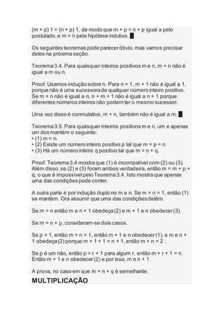 (m + p) 1 = (n + p) 1, de modo que m + p = n + p igual a pelo
postulado,e m = n pela hipótese indutiva. █
Os seguintes teoremas pode pareceróbvio, mas vamos precisar
deles na próxima seção.
Teorema3.4. Para quaisquer inteiros positivos m e n, m + n não é
igual a m ou n.
Proof.Usamos indução sobre n. Para n = 1, m + 1 não é igual a 1,
porque não é uma sucessorade qualquer número inteiro positivo.
Se m + n não é igual a n, n + m + 1 não é igual a n + 1 porque
diferentes números inteiros não podem ter o mesmo sucessor.
Uma vez disso é conmutativo, m + n, também não é igual a m. █
Teorema3.5. Para quaisquer inteiros positivos m e n, um e apenas
um dos mantém o seguinte:
• (1) m = n.
• (2) Existe um número inteiro positivo p tal que m + p = n.
• (3) Há um número inteiro q positivo tal que m = n + q.
Proof.Teorema3.4 mostra que (1) é incompatível com (2) ou (3).
Além disso,se (2) e (3) foram ambos verdadeira, então m = m + p +
q, o que é impossívelpelo Teorema3.4. Isto mostra que apenas
uma das condiçõespode conter.
A outra parte é por indução duplo no m e n. Se m = n = 1, então (1)
se mantém. Ora assumir que uma das condiçõesdetém.
Se m = n então m e n + 1 obedeça(2) e m + 1 e n obedecer(3).
Se m = n + p, consideram-se dois casos.
Se p = 1, então m + n = 1, então m + 1 e n obedecer(1), e m e n +
1 obedeça(2) porque m + 1 + 1 = n + 1, então m + n = 2 .
Se p é um não, então p = r + 1 para algum r, então m + r + 1 = n.
Então m + 1 e n obedecer(2) e por isso, m e n + 1.
A prova, no caso em que m = n + q é semelhante.
MULTIPLICAÇÃO
 