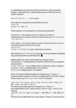 A multiplicação de números inteiros positivos é outra operação
familiar. Informalmente,multiplicação pode serdefinida como a
adição repetida:
mn = m + m + m + ... + m (n vezes)
Isto sugere as seguintes propriedades formais:
1.m1 = m
2.m (n + 1) = Mn + m
Existe apenas uma operação com essas propriedades.
Teorema6.1. Há exatamente uma maneira de definir a
multiplicação de números inteiros positivos tais que m1 = m e m (n
+ 1) = mn + m.
Proof.Seja m um número inteiro positivo. Pelo Teorema2.3 há um
fm função exclusiva de tal forma que:
• fm (1) = m
• fm (n + 1) = fm (n) + m para cada inteiro positivo n
Nós definimos mn = fm (n). Em seguida, as propriedades desejadas
segue directamente da definição de f. █
Multiplicação tem três propriedades que exigem prova.
Teorema6.2. A multiplicação de inteiros positivos tem as seguintes
propriedades:
1.m (n + p) = mn + mp (multiplicação é distributiva sobre a adição)
2.m (np) = (mn) p (multiplicação é associativa)
3.mn = nm (multiplicação é comutativa)
Proof.Provamos distributividade por indução na p. Para p = 1
distributividade resulta do modo de multiplicação foi definido.Agora
vamos supor que m (n + p) = mn + mp. Em seguida
m (n + (p + 1)) = m ((n + p) 1) = m (n + p) + m = (mn + mp) + m =
Mn + (mp + m) = Mn + m (p 1).
Provamos associatividade por indução na p. Para p = 1
associatividade é trivial. Agora vamos supor m (np) = (mn) p. Em
seguida
m (n (p + 1)) = m = (np + n) m (np) + = Mn (Mn) p + = Mn (Mn) (p +
1).
Provamos comutatividade em duas etapas. Primeiro, provamos por
 
