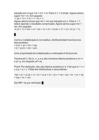 indução em m que 1m = m1 = m. Para m = 1 é trivial. Agora vamos
supor 1m = m. Em seguida
1 (m + 1) = 1 m + 1 = m + 1.
Agora vamos provar que mn = nm por indução em n. Para n = 1,
este é apenas o resultado comprovado.Agoravamos supor mn =
nm. Em seguida
m (n + 1) = mn + m = nm + m = m + m nm = (1 + n) = m (n + 1).
█
Como a multiplicação é comutativa, distributividade funciona nos
dois sentidos:
• m (n + p) = mn + mp,
• (n + p) m = nm + pm.
Uma propriedadede multiplicação e ordenação é fácil provar:
Teorema6.3. Se m, n, p e q são números inteiros positivos e m> n
e p> q, em seguida, pf> nq.
Proof.Por definição,não são inteiros positivos U e V tal que m = n +
u e p = q + v. Pelas leis distributivas e associativas:
mp = (n + u) (q + v) = (n + u) q + (n + u) v = nq + uq + nv + uv = nq
+ (uq + nv + uv).
Daí MP> nq por definição.█
 