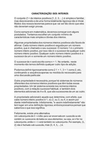 CARACTERIZAÇÃO DOS INTEIROS
O conjunto Z + de inteiros positivos {1, 2, 3, ...} é simples e familiar,
mas descrevendo-o de uma forma totalmente rigorosa não é trivial.
Muitos dos nossos teoremas parece que vai ser tão óbvio que eles
não deveriam exigir provas.
Como sempre em matemática, devemoscomeçarcom alguns
postulados.Tentamos escolherum conjunto mínimo de
características mais simples e óbvias dos inteiros.
Algumas propriedadesdos números inteiros positivos são fáceis de
afirmar. Cada número inteiro positivo é seguida por um número
positivo, que é chamado o seu sucessor.O número 1 é o primeiro
número inteiro positivo,por isso não é o sucessorde qualquer outro
número inteiro positivo.Qualquer outro número inteiro positivo é o
sucessorde um e somente um número inteiro positivo.
O sucessorde n será escrito como n + 1. No entanto, neste
momento não temos definido qualquer outro tipo de adição.
Podemosdefinirrigorosamente como 2 1 + 1, 3 + 1 como 2, etc,
continuando a sequênciaapenas na medida do necessário para
uma discussão particular.
Outra propriedade é necessária,porque há sistemas de números
diferentes dos números inteiros positivos que têm todas essas
propriedades.Um tal sistemaconsiste nos números inteiros
positivos,com a relação sucessorhabitual, e também dois
elementos adicionais de A e B, que são sucessores de um ao outro.
A propriedade adicionalé aquele que determina, com efeito,que
cada número inteiro positivo é 1, ou 2, ou 3, ou 4, e assim por
diante indefinidamente.Infelizmente,"e assim indefinidamente" não
tem lugar em uma definição rigorosa,emborapossamospensar que
sabemos o que isso significa.
Felizmente, existe uma alternativa.
Um subconjunto de Z + é dito para ser encerrado em sucessão se ele
contém os sucessores detodos os seus elementos; ou seja, se n for no
subconjunto,então n + 1 está também no subconjunto.Por exemplo, {1,
2} não é fechado sob sucessão,mas {3, 4, 5, ...} é.
 