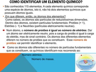 COMO IDENTIFICAR UM ELEMENTO QUÍMICO?
 São conhecidos 115 elementos. A cada elemento químico corresponde
  uma espécie de átomos, isto é, não há dois elementos químicos que
  possuam átomos iguais.
 Em que diferem, então, os átomos dos elementos?
  Como sabes, os átomos são partículas de reduzidíssimas dimensões.
  Dentro dos átomos, existem partículas fundamentais: Protões (+ 1),
  Eletrões (- 1) e Neutrões (partículas eletricamente neutras).
  Num átomo, o número de protões é igual ao número de eletrões. Daí
  um átomo ser eletricamente neutro, pois a carga do protão é igual à carga
  do eletrão, mas de sinal contrário. Os átomos dos diferentes elementos
  diferem no número de protões que os constituem. Esse número de
  protões vai permitir identificar o elemento.
  Como os átomos são diferentes no número de partículas fundamentais
  que os constituem, os químicos identificam-nos recorrendo ao:
               Número atómico.
                       Número de massa.
 