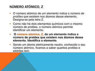 NÚMERO ATÓMICO, Z
 O número atómico de um elemento indica o número de
  protões que existem nos átomos desse elemento.
  Designa-se pela letra Z.
 Como não há dois elementos químicos com o mesmo
  número de protões, o número atómico permite
  identificar um elemento.
 O número atómico, Z, de um elemento indica o
  número de protões que existem nos átomos desse
  elemento. Identifica o elemento.
 Sendo um átomo eletricamente neutro, conhecido o seu
  número atómico, ficamos a saber quantos protões e
  eletrões tem.
 