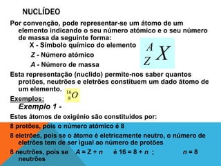 NUCLÍDEO
Por convenção, pode representar-se um átomo de um
  elemento indicando o seu número atómico e o seu número
  de massa da seguinte forma:
      X - Símbolo químico do elemento      A
      Z - Número atómico
      A - Número de massa                  Z   X
Esta representação (nuclido) permite-nos saber quantos
  protões, neutrões e eletrões constituem um dado átomo de
  um elemento. 16
Exemplos:         8O
  Exemplo 1 -
Estes átomos de oxigénio são constituídos por:
8 protões, pois o número atómico é 8
8 eletrões, pois se o átomo é eletricamente neutro, o número de
   eletrões tem de ser igual ao número de protões
8 neutrões, pois se A = Z + n      é 16 = 8 + n ;       n=8
   neutrões
 
