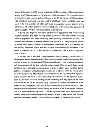 applied to the analysis of 98 strains, including the PG1 type strain, 84 European strains,
among which 80 were isolated in Portugal, and 14 African strains. The N-terminal portion
of Iipoprotein LppB, encoded by the IppB gene in the 8.5 kb fragment of African strains,
was cloned and expressed as a poly-histidine tailed fusion protein LppB-His which was
used: i) for the induction of rabbit polyclonal monospecific serum, applied to the
identification of African strains by immunoblotting, and ii) for immunoblot diagnosis of
CBPP, caused by infection with African strains, in bovine sera.
A 5,6 kb DNA fragment from strain B676P/93 was sequenced. The corresponding
fragment revealed two open reading frames (ORF1 L114 and ORF2R114) encoding
putative Iipoproteins that were structurally and functionally characterised in si/ico. The
fragment also contained an insertion element IS1634 (Vilei et aI., 1999) which was flanked
by 115 bp direct repeats. ORF2R114 was identified downstream the IS1634 element and
was partially sequenced. Future work should focus on the cloning and expression of the
genes encoded by ORF1L114 with the aim to produce vaccines or specific diagnostic
tools for CBPP.
ln the last part of this work, a new taxonomic method allowing genetic typing of
Mycoplasma species belonging to the "Mycoplasma mycoides cluster" is presented. This
method is based on the analysis of tRNA profiles obtained by high resolution denaturing
gel electrophoresis of the low molecular weight (LMW)-RNA cell pool. Experimental
conditions were optimised and standardised in order to obtain easily identified distinct
patterns. Five species and subspecies among the six recognised within the "Mycoplasma
mycoides cluster" were differentiated. The method allowed the separation of M. mycoides
subsp. mycoides SC from M. mycoides subsp. mycoides LC and M. mycoides subsp.
cepri, but the latter two were indistinguishable confirming that they represent the sarne
subspecies. Ali the 31 M. mycoides subsp. mycoides SC strains presented the tRNA
pattern of this subspecies, with only a minor-heterogeneity in strain B820/135. New
perspectives arose from these results, mainly the isolation of the tRNA species observed
only in M. mycoides subsp. mycoides LC and M. mycoides subsp. capri, which might be
used for future development of specific probes or PCR tests. It was the first time that this
molecular method was applied to the identification of species in the genus Mycoplasma.
XII
 