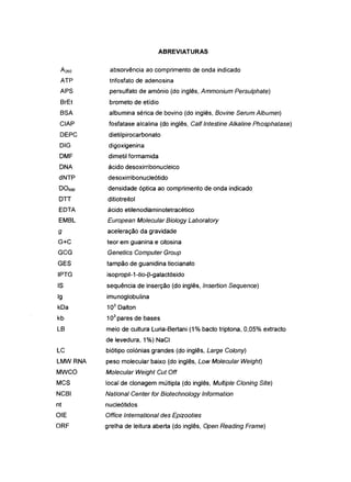 ATP
APS
BrEt
BSA
CIAP
DEPC
DIG
DMF
DNA
dNTP
D0600
DTT
EDTA
EMBL
9
G+C
GCG
GES
IPTG
IS
Ig
kDa
kb
LB
LC
LMWRNA
MWCO
MCS
NCBI
nt
OIE
ORF
ABREVIATURAS
absorvência ao comprimento de onda indicado
trifosfato de adenosina
persulfato de amónio (do inglês, Ammonium Persulphate)
brometo de etidio
albumina sérica de bovino (do inglês, Bovine Serum Albumin)
fosfatase alcalina (do inglês, Calf Intestine Alkaline Phosphatase)
dietilpirocarbonato
digoxigenina
dimetil formamida
ácido desoxirribonucleico
desoxirribonucleótido
densidade óptica ao comprimento de onda indicado
ditiotreitol
ácido etilenodiaminotetracético
European Molecular Biology Laboratory
aceleração da gravidade
teor em guanina e citosina
Genetics Computer Group
tampão de guanidina tiocianato
isopropil-1-tio-p-galactósido
sequência de inserção (do inglês, Insertion Sequence)
imunoglobulina
103
Dalton
103
pares de bases
meio de cultura Luria-Bertani (1% bacto triptona, 0,05% extracto
de levedura, 1%) NaCI
biótipo colónias grandes (do inglês, Large Colony)
peso molecular baixo (do inglês, Low Molecular Weight)
Mo~cumrWe~htCutOff
local de clonagem múltipla (do inglês, Multiple Cloning Site)
National Center for Biotechnology Information
nucleótidos
Office International des Epizooties
grelha de leitura aberta (do inglês, Open Reading Frame)
 