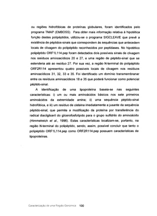 ou regiões hidrof6bicas de proteínas globulares, foram identificados pelo
programa TMAP (EMBOSS). Para obter mais informação relativa à hipotética
função destes polipéptidos, utilizou-se o programa SIGCLEAVE que prevê a
existência de péptidos-sinais que correspondem às sequências que antecedem
locais de clivagem do polipéptido reconhecidos por peptidases. No hipotético
polipéptido ORF1 L114.pep foram detectados dois possíveis sinais de clivagem
nos resíduos aminoacidicos 20 e 27, e uma região de péptido-sinal que se
estenderia até ao resíduo 27. Por sua vez, a região N-terminal do polipéptido
ORF2R114 apresentou quatro possíveis locais de clivagem nos resíduos
aminoacídicos 31, 32, 33 e 35. Foi identificado um domínio transmernbranar
entre os resíduos aminoacídicos 18 e 35 que poderá funcionar como potencial
péptido-sinal.
A identificação de uma lipoproteína baseia-se nas seguintes
características: i) um ou mais aminoácidos básicos nos sete primeiros
aminoácidos da extremidade amina; ii) uma sequência péptido-sinal
hidrofóbica, e iii) um resíduo de cisteina imediatamente a jusante da sequência
péptido-sinal, que permite a modificação da proteína por transferência do
radical diacilgliceril do glicerofosfolípido para o grupo sulfidrilo do aminoácido
(Himmelreich et aI., 1996). Estas características localizam-se, portanto, na
região N-terminal do polipéptido, sendo, assim, possível concluir que tanto o
polipéptido ORF1 L114.pep como ORF2R114.pep possuem características de
lipoproteínas.
Caracterização ele uma Região Genornica 100
 