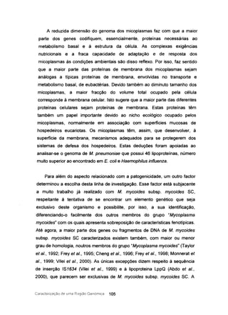 A reduzida dimensão do genoma dos micoplasmas faz com que a maior
parte dos genes codifiquem, essencialmente, proteínas necessárias ao
metabolismo basal e à estrutura da célula. As complexas exigências
nutricionais e a fraca capacidade de adaptação e de resposta dos
micoplasmas às condições ambientais são disso reflexo. Por isso, faz sentido
que a maior parte das proteínas de membrana dos micoplasmas sejam
análogas a típicas proteínas de membrana, envolvidas no transporte e
metabolismo basal, de eubactérias. Devido também ao diminuto tamanho dos
micoplasmas, a maior fracção do volume total ocupado pela célula
corresponde à membrana celular. Isto sugere que a maior parte das diferentes
proteínas celulares sejam proteínas de membrana. Estas proteínas têm
também um papel importante devido ao nicho ecológico ocupado pelos
micoplasmas, normalmente em associação com superfícies mucosas de
hospedeiros eucariotas. Os micoplasmas têm, assim, que desenvolver, à
superfície da membrana, mecanismos adequados para se protegerem dos
sistemas de defesa dos hospedeiros. Estas deduções foram apoiadas ao
analisar-se o genoma de M. pneumoniae que possui 46 lipoproteínas, número
muito superior ao encontrado em E. coli e Haemophilus influenza.
Para além do aspecto relacionado com a patogenicidade, um outro factor
determinou a escolha desta linha de investigação. Esse factor está subjacente
a muito trabalho já realizado com M. mycoides subsp. mycoides SC,
respeitante à tentativa de se encontrar um elemento genético que seja
exclusivo deste organismo e possibilite, por isso, a sua identificação,
diferenciando-o facilmente dos outros membros do grupo "Mycoplasma
mycoides" com os quais apresenta sobreposição de características fenotípicas.
Até agora, a maior parte dos genes ou fragmentos de DNA de M. mycoides
subsp. mycoides SC caracterizados existem também, com maior ou menor
grau de homologia, noutros membros do grupo "Mycoplasma mycoides" (Taylor
et ai., 1992; Frey et ai., 1995; Cheng et ai., 1996; Frey et ai., 1998; Monnerat et
aI., 1999; Vilei et ai., 2000). As únicas excepções dizem respeito à sequência
de inserção IS1634 (Vilei et ai., 1999) e à lipoproteina LppQ (Abdo et ai.,
2000), que parecem ser exclusivas de M. mycoides subsp. mycoides SC. A
Caracterização de Lima Região Genórnica 105
 