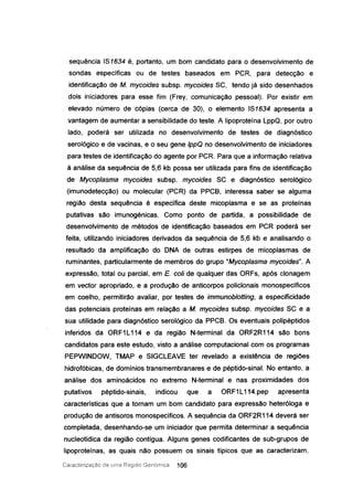 sequência IS1634 é, portanto, um bom candidato para o desenvolvimento de
sondas específicas ou de testes baseados em PCR, para detecção e
identificação de M. mycoides subsp. mycoides SC, tendo já sido desenhados
dois iniciadores para esse fim (Frey, comunicação pessoal). Por existir em
elevado número de cópias (cerca de 3D), o elemento IS1634 apresenta a
vantagem de aumentar a sensibilidade do teste. A Iipoproteína LppQ, por outro
lado, poderá ser utilizada no desenvolvimento de testes de diagnóstico
serológico e de vacinas, e o seu gene IppQ no desenvolvimento de iniciadores
para testes de identificação do agente por PCR. Para que a informação relativa
à análise da sequência de 5,6 kb possa ser utilizada para fins de identificação
de Mycoplasma mycoides subsp. mycoides SC e diagnóstico serológico
(imunodetecção) ou molecular (PCR) da PPCB, interessa saber se alguma
região desta sequência é específica deste micoplasma e se as proteínas
putativas são imunogénicas. Como ponto de partida, a possibilidade de
desenvolvimento de métodos de identificação baseados em PCR poderá ser
feita, utilizando iniciadores derivados da sequência de 5,6 kb e analisando o
resultado da amplificação do DNA de outras estirpes de micoplasmas de
ruminantes, particularmente de membros do grupo "Mycoplasma mycoides". A
expressão, total ou parcial, em E. coli de qualquer das ORFs, após clonagem
em vector apropriado, e a produção de anticorpos policlonais monospecíficos
em coelho, permitírão avaliar, por testes de immunoblotting, a especificidade
das potenciais proteínas em relação a M. mycoides subsp. mycoides SC e a
sua utilidade para diagnóstico serológico da PPCS. Os eventuais polipéptidos
inferidos da ORF1L114 e da região N-terminal da ORF2R114 são bons
candidatos para este estudo, visto a análise computacional com os programas
PEPWINDOW, TMAP e SIGCLEAVE ter revelado a existência de regiões
hidrofóbicas, de domínios transmembranares e de péptido-sinal. No entanto, a
análise dos aminoácidos no extremo N-terminal e nas proximidades dos
putativos péptido-sinais, indicou que a ORF1 L114.pep apresenta
características que a tornam um bom candidato para expressão heteróloga e
produção de antisoros monospecíficos. A sequência da ORF2R114 deverá ser
completada, desenhando-se um iniciador que permita determinar a sequência
nucleotídica da região contígua. Alguns genes codificantes de sub-grupos de
lipoproteínas, as quais não possuem os sinais típicos que as caracterizam,
Caracterização de uma Região Genómica 106
 