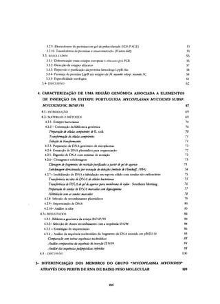 3.2.9- Electroforese de proteínas em gel de poliacrilamida (SDS-PAGE)
3.2.10- Transferência de proteínas e imunomarcaçào (IFúlel7l-fJ/ol)
3.3- RESULTADOS
3.3.1- Diferenciação entre estirpes europeias e africanas por PCR
3.3.2- Detecção de estirpes africanas
3.3.3- Expressão e purificação da proteína heteróloga LppB-His
3.3.4- Presença da proteína LppB em estirpes de AI.l'!Jcoides subsp. /I~ycoides SC
3.3.5- Especificidade serológica
3.4- DISCUSSÃO
53
55
55
55
57
58
58
61
62
4. CARACTERIZAÇÃO DE UMA REGIÃO GENÓMICA ASSOCIADA A ELEMENTOS
DE INSERÇÃO DA ESTIRPE PORTUGUESA MYCOPLASMA MYCOIDES SUBSP.
MYCOIDESSC B676P/93 67
4.1- INTRODUÇÃO
4.2- MATERIAIS E MÉTODOS
4.2.1- Estirpes bacterianas
4.2.2 - Construção da biblioteca genómica
Preparclf:ão deciÚlIas competmtti de E. coli
TraniformOf"ào deciÚllas competentu
Selecção de traniformantti
4.2.3- Preparação de DNA genómico de micoplasmas
4.2.4- Extracção de DNA plasrnídico para sequenciação
4.2.5- Digestão de DNA com enzimas de restrição
4.2.6- Clonagem e subclonagem
Clonagem defragmmtos de mtrift10pllrificados apartirdegeldeagarose
SlIbclonagem direccionada porexecllf"ào de delecfoes (mitodo deHmiko.ff, 1984)
4.2.7- Imobilização de DNA e hibridação em suporte sólido com sondas não-radioactivas
Tran!ftrêltLia in situ deDNA de cillllas bacteriana...
Tran!ftrência de DNA degelde agaroseparamembrana de'!)Ion - Southern blotting
Preparação desondas de DNA marradas <YJm digoxigenina
Hibridação rom assondas marcadas
4.2.8- Selecção de recornbinantes plasrnídicos
4.2.9- Sequenciação de DNA
4.2.10- Análise iu silico
4.3- RESULTADOS
4.3.1- Biblioteca genómica da estirpe B676P/93
4.3.2- Selecção de clones recombinantes com a sequência IS1296
4.3.3 - Estratégias de sequenciação
4.3.4 - Análise da sequência nucleotídica do fragmento de DNA inserido em pBSIS1l4
Comparação com ostrasseqllenáas muieotídicas
Análisecomparatioa dasequincia de inserfão IS 1634-
Análisedas seqllênáaspolipeptídú't1s itiferidas
4.4 - nrscussxo
69
69
70
70
70
71
71
72
72
72
73
75
74
75
75
76
77
78
79
80
83
84
84
84
86
88
88
94-
98
100
5- DIFERENCIAÇÃO DOS MEMBROS DO GRUPO "MYCOPLASMA MYCOIDE9'
ATRAVÉSDOS PERFIS DE RNA DE BAIXO PESO MOLECULAR 109
xvi
 