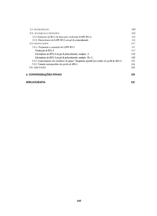 :;.1- INTRC)l)UçAo 109
5.2- ~(AmRI.I~E MI~T(mO~ 112
5.2.I-Extracçào de RN~ (II: baixo pl:SO molecular (LIIV-RJ.·'L-) 113
5.2.2- Electroforese de LIV-RJ.'J_- 1:111gd (II:poliacrilarnida 115
5.3- RESULT,DOS 117
5.3.1- Preparação e separação de L~Iv-RN_- 117
PlfnjióLlFão deRNA 117
Eledrojôruc detRJlA emgelde poliaó1ilmmda: amdiFõeJ /1 118
Eledrojôm'e detRNA emgeldepolitmilamida: ó"{)1tdiFõeJ" B e C 120
5.3.2- Caracterizacào dos membros do grupo """!JCOp/OSII/O l'!Jcoidel'por análise do perfil de tRJ.'J.-s 121
5.3.3- Variação intraspecifica dos perfis de tRJ.'JA 124
5.4- DISCUSSÃO 124
6. CONSIDERAÇÕES FINAIS 129
BIBLIOGRAFIA 135
xvii
 