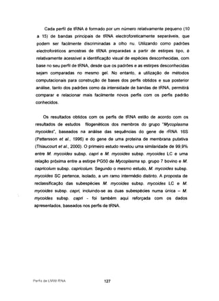 Cada perfil de tRNA é formado por um número relativamente pequeno (10
a 15) de bandas principais de tRNA electroforeticamente separáveis, que
podem ser facilmente discriminadas a olho nu. Utilizando como padrões
electroforéticos amostras de tRNA preparadas a partir de estirpes tipo, é
relativamente acessível a identificação visual de espécies desconhecidas, com
base no seu perfil de tRNA, desde que os padrões e as estirpes desconhecidas
sejam comparadas no mesmo gel. No entanto, a utilização de métodos
computacionais para construção de bases dos perfis obtidos e sua posterior
análise, tanto dos padrões como da intensidade de bandas de tRNA, permitirá
comparar e relacionar mais facilmente novos perfis com os perfis padrão
conhecidos.
Os resultados obtidos com os perfis de tRNA estão de acordo com os
resultados de estudos filogenéticos dos membros do grupo "Mycoplasma
mycoides", baseados na análise das sequências do gene de rRNA 16S
(Pettersson et aI., 1996) e do gene de uma proteína de membrana putativa
(Thiaucourt et aI., 2000). O primeiro estudo revelou uma similaridade de 99,9%
entre M. mycoides subsp. capri e M. mycoides subsp. mycoides LC e uma
relação próxima entre a estirpe PG50 de Mycoplasma sp. grupo 7 bovino e M.
capricolum subsp. capricolum. Segundo o mesmo estudo, M. mycoides subsp.
mycoides SC pertence, isolado, a um ramo intermédio distinto. A proposta de
reclassificação das subespécies M. mycoides subsp. mycoides LC e M.
mycoides subsp. capri, incluindo-se as duas subespécies numa única - M.
mycoides subsp. capri - foi também aqui reforçada com os dados
apresentados, baseados nos perfis de tRNA.
Perfis de LMW-Rr'-IA 127
 