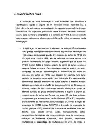 6. CONSIDERAÇOES FINAIS
A obtenção de mais informação a nível molecular que permitisse a
identificação, rápida e segura, de M. mycoides subsp. mycoides 8C, a
distinção entre estirpes e o esclarecimento de mecanismos de patogenicidade,
constituíram os objectivos primordiais deste trabalho, tentando contribuir,
assim, para melhorar o diagnóstico e o controlo da PPCB. É nesse contexto
que a seguir salientamos alguma dessa informação obtida no decurso desta
investigação.
A tipificação de estirpes com o elemento de inserção I~ 1296 revelou
uma grande homogeneidade relativamente ao padrão de hibridação das
105 estirpes portuguesas (padrão E1), isoladas de surtos de PPCB em
Portugal entre 1993 e 1998. Não se detectou nenhuma estirpe com
padrão característico do grupo africano, sugerindo que os surtos de
PPCB tiveram todos a mesma origem, tal como os surtos ocorridos
noutros Países europeus. Esta abordagem não se revelou, portanto,
adequada ao estudo epidemiológico e identificação de focos de
infecção em surtos de PPCB que possam ter ocorrido num curto
período de tempo e numa região bem delimitada. Em contrapartida,
confirmando estudos anteriores de outros autores, o mesmo método
aplicado ao estudo da evolução da doença ao longo de 50 anos em
diversos países de três continentes permitiu distinguir o grupo de
estirpes europeu do grupo africano/australiano e sugerir a origem do
ressurgimento de surtos na Europa nos anos 80. As duas estirpes
portuguesas que apresentaram perfis diferentes (E2 e E3) derivados,
provavelmente, do padrão mais comum europeu E1, devido à adição de
uma cópia de 181296 (estirpe B676P/93) e à excisão de uma cópia de
181296 (estirpe 6092), deverão ser futuramente estudadas mais em
detalhe. Este estudo deverá incidir, nomeadamente, sobre
características fenotípicas tais como morfologia, taxa de crescimento,
utilização de diferentes substratos, perfil proteico, capacidade
imunogénica e capacidade de multiplicação in vivo, de modo a
 