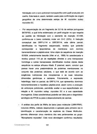 hibridação com o soro polic/onal monospecífico anti-LppB produzido em
coelho. Este teste é, assim, também usado para confirmação da origem
geográfica de uma determinada estirpe de M. mycoides subsp.
mycoides SC.
Por sequenciação de um fragmento de 5,6 kb da estirpe portuguesa
B676P/93, a qual tinha evidenciado um perfil singular no que respeita
ao padrão de hibridação com o elemento de inserção IS1296,
confirmou-se o baixo conteúdo molar em G+C (25%). A tradução
conceptual das ORF1 L114 e ORF2R114, esta última parcial,
identificadas no fragmento sequenciado, revelou que poderão
corresponder a Iipoproteínas de membrana com domínio
transmembranar e péptido-sinal. Uma cópia da sequência de inserção
IS1634, anteriormente descrita (Vilei et aI., 1999) foi caracterizada e
revelou possuir 115 pb de repetições directas e uma transposase
homóloga a outras transposases identificadas noutras cópias desta
sequência na estirpe africana Afadé. É possível, assim, concluir que
parece haver uma predominância de proteínas membranares no
conjunto das proteínas celulares, o que está de acordo com as
exigências nutricionais dos micoplasmas e as suas reduzidas
dimensões genómicas e celulares. Futuramente, a expressão
heteróloga. total ou parcial, da ORF1 L114, que apresentou domínios
transmembranares e hipotético péptido-sinal, assim como a produção
de anticorpos policlonais, permitirão avaliar a sua especificidade em
relação a M. mycoides subsp. mycoides SC e a sua capacidade
imunogénica. Estas características poderão ser úteis para o diagnóstico
serológico da PPCB ou para o desenvolvimento de vacinas.
A análise dos perfis de RNAs de baixo peso molecular (LMW-RNA),
incluindo tRNAs, método desenvolvido e aplicado pela primeira vez à
identificação e caracterização de espécies da Classe Mo/licutes,
permitiu diferenciar cinco membros dos seis pertencentes ao grupo
"Mycoplasma mycoides". Esta nova abordagem con'firmou resultados
Considerações Finais 131
 