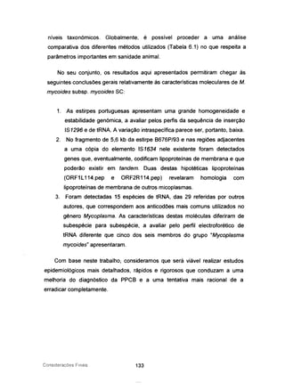níveis taxonómicos. Globalmente, é possível proceder a uma análise
comparativa dos diferentes métodos utilizados (Tabela 6.1) no que respeita a
parâmetros importantes em sanidade animal.
No seu conjunto, os resultados aqui apresentados permitiram chegar às
seguintes conclusões gerais relativamente às características moleculares de M.
mycoides subsp. mycoides SC:
1. As estirpes portuguesas apresentam uma grande homogeneidade e
estabilidade genómica, a avaliar pelos perfis da sequência de inserção
IS1296 e de tRNA. A variação intraspecífica parece ser, portanto, baixa.
2. No fragmento de 5,6 kb da estirpe 8676P/93 e nas regiões adjacentes
a uma cópia do elemento IS1634 nele existente foram detectados
genes que, eventualmente, codificam lipoproteínas de membrana e que
poderão existir em tandem. Duas destas hipotéticas lipoproteínas
(ORF1L114.pep e ORF2R114.pep) revelaram homologia com
lipoproteínas de membrana de outros micoplasmas.
3. Foram detectadas 15 espécies de tRNA, das 29 referidas por outros
autores, que correspondem aos anticodões mais comuns utilizados no
género Mycoplasma. As características destas moléculas diferiram de
subespécie para subespécie, a avaliar pelo perfil electroforético de
tRNA diferente que cinco dos seis membros do grupo "Mycoplasma
mycoides" apresentaram.
Com base neste trabalho, consideramos que será viável realizar estudos
epidemiológicos mais detalhados, rápidos e rigorosos que conduzam a uma
melhoria do diagnóstico da PPC8 e a uma tentativa mais racional de a
erradicar completamente.
Considerações Finais 133
 