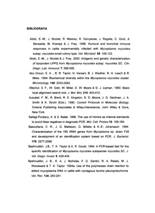 BIBLIOGRAFIA
Abdo, E-M., J. Nicolet, R Miserez, R Gonçalves, J. Regalia, C. Griot, A.
Bensaide, M. Krampe & J. Frey. 1998. Humoral and bronchial immune
responses in cattle experimentally infected with Mycoplasma mycoides
subsp. mycoides small colony type. Veto Microbiol. 59: 109-122.
Abdo, E-M., J. Nicolet & J. Frey. 2000. Antigenic and genetic characterization
of lipoprotein LPPQ from Mycoplasma mycoides subsp. mycoides SC. C/in.
Diagn. Lab. Immunol. 7: 588-595.
Abu Groun, E A ., R R Taylor, H. Varsani, B. J. Wadher, R H. Leach & R
Miles. 1994. Biochemical diversity within the Mycoplasma mycoides c1uster.
Microbiology. 140: 2033-2042.
Altschul, S. F., W. Gish, W. Miller, E W. Myers & D. J. Lipman. 1990. Basic
local alignment search tool. J. Moi. Biol. 215: 403-410.
Ausubel, F. M., R Brent, R E Kingston, D. D. Moore, J. G. Seidman, J. A.
Smith & K. Struhl (Eds.). 1990. Current Protocols in Molecular Biology.
Greene Publishing Associates & Wiley-Interscience, John Wiley & Sons,
New York.
Ballagi-Pordany, A. & S. Belak. 1996. The use of mimics as internal standards
to avoid false negatives in diagnostic PCR Moi. Cel/. Probes 10: 159-164.
Bascuf'iana, C. R, J. G. Mattsson, G. BOlske & K.-E- Johansson. 1994.
Characterization of the 16S rRNA genes from Mycoplasma sp. strain F38
and development of an identification system based on PCR J. Bacteriol.
176: 2577-2586.
Bashiruddin, J.B., T. K. Taylor & A. R Gould. 1994. A PCR-based test for the
specific identification of Mycoplasma mycoides subspecies mycoides SC. J.
Veto Diagn. Invest. 6: 428-434.
Bashiruddin, J. B., R A. J. Nicholas, F. G. Santini, R A. Ready, M. J.
Woodward & T. K. Taylor. 1994a. Use of the polymerase chain reaction to
detect mycoplasma DNA in cattle with contagious bovine pleuropneumonia.
Veto Rec. 134: 240-241.
 