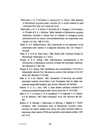 Bashiruddin, J. B., P. De Santis, A Vacciana & F. G. Santini. 1999. Detection
of Mycoplasma mycoides subsp. mycoides SC in clinical material by rapid
colorimetric PCR. MoI. Cel/. Probes 13: 23-28.
Bashiruddin, J. B., F. G. Santini, P. De Santis, M. C. Visaggio, G. Di Francesco,
A D'Angelo & R. A J. Nicholas. 1999a. Detection of Mycoplasma mycoides
subspecies. mycoides in tissues from an outbreak of contagious bovine
pleuropneumonia by culture, immunohistochemistry and polymerase chain
reaction. Vet. Rec.. 145: 271-274.
Belak, S. & A Ballagi-Pordany. 1993. Experiences on the application of the
polymerase chain reaction in a diagnostic laboratory. MoI. Cel/. Probes 7:
241-248.
Berg, D. E. & M. M. Howe (Eds.). 1989. Mobile DNA. American Society for
Microbiology. Washington, D. C. 972 p.
Bhugra, B. & K. Dybvig. 1992. High-frequency rearrangements in the
chromosome of Mycoplasma pulmonis correlate with phenotypic switching.
MoI. Microbiol. 6: 1149-1154.
Bhugra, B. & K. Dybvig. 1993. Identification and characterization of IS1138, a
transposable element from Mycoplasma pulmonis that belongs to the IS3
family. MoI. Microbiol. 7: 577-584.
Bidle, K. D. & M. Fletcher. 1995. Comparison of free-living and particle-
associated bacterial communities in the Chesapeake Bay by stable low-
molecular-weight RNA analysis. Appl. Environ. Microbiol. 61: 944-952.
Birboim, H. C. & J. Doly. 1979. A rapid alkaline extraction procedure for
screening recombinant plasmid DNA Nucleic Acids Res. 7: 1513-1523.
BjOrk, G. R., J. U. Ericson, C. E. D. Gustafsson, T. G. Hagervall, Y. H. Jonsson
& P. M: Wikstrom. 1987. tRNA modification. Annu. Rev. Biochem. 56: 263-
287.
Botelho, A, E. Brandão, J. Bashiruddin, R. Nicholas, J. Regalia & A Penha
Gonçalves. 1994. Comparative study of Mycoplasma mycoides subsp.
mycoides SC strains isolated from bovine and small ruminants based on
polymerase chain reaction (PCR) and restriction endonucJease profiles. 10M
Lett. 3: 52.
Bibliografia 136
 