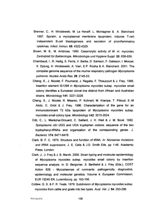 Brenner, C., H. Wroblewski, M. Le Henaff, L. Montagnier & A. Blanchard.
1997. Spiralin, a mycoplasmal membrane lipoprotein, induces T-cell-
independent B-cell blastogenesis and secretion of proinflammatory
cytokines. Infect. Immun. 65: 4322-4329.
Brown, M. B., M. Ambrose. 1990. Caseinolytic activity of M. m. mycoides.
Zentrablatt für Bakterologie, Mikrobiologie und Hygiene Suppl. 20: 658-659.
Chambaud, 1., R. Heilig, S. Ferris, V. Barbe, D. Samson, F. Galisson, I. Moszer,
K. Dybvig, H. Wroblewski, A. Viari, E.P. Rocha & A. Blanchard. 2001. The
complete genome sequence of the murine respiratory pathogen Mycoplasma
pulmonis. Nucleic Acids Res. 29: 2145-53.
Cheng, X., J. Nicolet, F. Poumarat, J. Regalia, F. Thiaucourt & J. Frey. 1995.
Insertion element IS1296 in Mycoplasma mycoides subsp. mycoides small
colony identifies a European clonai line distinct trom Atrican and Australian
strains. Microbiology 141: 3221-3228.
Cheng, X., J. Nicolet, R. Miserez, P. Kuhnert, M. Krampe, T. Pilloud, E.-M
Abdo, C. Griot & J. Frey. 1996. Characterization of the gene for an
immunodominant 72 kDa lipoprotein of Mycoplasma mycoides subsp.
mycoides small colony type. Microbiology 142: 3515-3524.
Citti, C., L. Maréchal-Drouard, C. Saillard, J. H. Weil & J. M. Bové. 1992.
Spiroplasma citri UGG and UGA tryptophan codons: sequence of the two
tryptophanyl-tRNAs and organization of the corresponding genes. J.
Bacten·ol. 174: 6471-6478.
Clark, B. F. C. 1979. Structure and function of tRNA. ln: Nonsense mutations
and tRNA suppressors. J. E. Celis & J.D. Smith Eds. pp 1-46. Academic
Press. London.
Clark, J., J. Frey &J. B. March. 2000. Strain typing and molecular epidemiology
of Mycoplasma mycoides subsp. mycoides small colony by insertion
sequence analysis. ln: D. Bergonier, X. Berthelot & J. Frey (Eds.), COST
Action 826 - Mycoplasmas of ruminants: pathogenicity, diagnostics,
epidemiology and molecular genetics, Volume 4, European Commission,
EUR 19245 EN, Luxembourg. pp. 163-166.
Cottew, G. S. &F. R. Yeats. 1978. Subdivision of Mycoplasma mycoides subsp.
mycoides trom cattle and goats into two types. Aust. Veto J. 54: 293-296.
Bibliografia 138
 