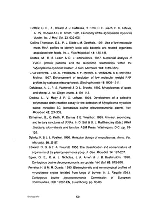 Cottew, G. S., A. Breard, A .J. DaMassa, H. smo. R. H. Leach, P. C. Lefevre,
A. W. Rodwell & G. R. Smith. 1987. Taxonomy of the Mycoplasma mycoides
cluster. Isr. J. Med. Sei. 23: 632-635.
Collins-Thompson, D.L., P. J. Slade & M. Goethals. 1991. Use of low molecular
mass RNA profiles to identify lactic acid bacteria and related organisms
associated with foods. Int. J. Food Microbiol. 14: 135-143.
Costas, M., R. H. Leach & D. L. Mitchelmore. 1987. Numerical analysis of
PAGE protein patterns and the taxonomic relationships within the
"Mycoplasma mycoides cluster". J. Gen. Microbiol. 133: 3319-3329.
Cruz-Sánchez, J. M., E. Velázquez, P. F. Mateos, E. Velázquez, & E. Martínez-
Molina. 1997. Enhancement of resolution of low molecular weight RNA
profiles by staircase electrophoresis. Electrophoresis 18: 1909-1911.
DaMassa, A. J., P. S. Wakenell & D. L. Brooks. 1992. Mycoplasmas of goats
and sheep. J. Vet. Diagn. Invest. 4: 101-113.
Dedieu, L., V. Mady & P. C. Lefevre. 1994. Development of a selective
polymerase chain reaction assay for the detection of Mycoplasma mycoides
subsp mycoides SC (contagious bovine pleuropneumonia agent). Veto
Microbiol. 42: 327-339.
Dirheimer, G., G. Keith, P. Dumas & E. Westhof. 1995. Primary, secondary,
and tertiary structures of tRNAs. ln: D. SOIl & U. L. RéljBhandary (Eds.) tRNA
Structure, biosynthesis and function. ASM Press. Washington, D.C. pp. 93-
126.
Dybvig, K. & L. L. Voelker. 1996. Molecular biology of mycoplasmas. Annu. Vet.
Microbiol. 50: 25-57.
Edward, D. G. & E. A. Freundt. 1956. The c1assification and nomenclature of
organisms of the pleuropneumonia group. J. Gen. Microbiol. 14: 197-207.
Egwu, G. E., R. A. J. Nicholas, J. A. Ameh & J. B. Bashiruddin. 1996.
Contagious bovine pleuropneumonia: an update. Veto Buli. 66: 875-888.
Ferreira, H. & M. M. Duarte. 1990. Electrophoretic and immunological profiles of
mycoplasma strains isolated from lungs of bovine. ln: J. Regalia (Ed.).
Contagious bovine pleuropneumonia. Commission of European
Communities, EUR 12065 EN, Luxembourg. pp. 80-86.
Biblioqrafia 139
 