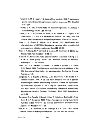 Ferrell, R V., M. B. Heidari, K. S. Wise & M. A. Mclntosh. 1989. A Mycoplasma
genetic element resembling prokaryotic insertion sequences. MoI. Microbiol.
3: 957-967.
Freundt, E. A. 1983. Culture media for classic mycoplasmas. ln: Methods in
MycoplasmologyVolume I, pp. 127-135.
Frazer, C. M., J. D. Gocayne, O. White, M. D. Adams, R A. Clayton, R D.
Fleischmann, C. J. Bult, A. R Kerlavage, G. Sutton &J. M: Kelley. 1995. The
minimal gene complement of Mycoplasma genitalium. Science 270: 397-403.
Frey. J., X. Cheng, P. Kuhnert & J. Nicolet. 1995. Identification and
;' characterization of IS1296 in Mycoplasma mycoides subsp. mycoides SC
and presence in related mycoplasmas. Gene 160: 95-100.
Frey, J., X. Cheng, M.-P. Monnerat, E-M. Abdo, M. Krawinkler. G. BOlske & J.
Nicolet. 1998. Res. Microbiol. 149: 55-64.
Galas, D. J. & M. Chandler. 1989. Bactertalinsertion sequences. ln: Berg, D. E.
& M. M. Howe (Eds.). Mobile DNA. American Society for Microbiol.
Washington, D.C. pp. 109-162.
Glass, J. L., E. J. Lefkowitz, J. S. Glass, C. R Heiner, T. Nguyen, E. Y. Chen &
G. H: CasseI. 1998. The Ureaplasma urealyticum genome. Abstracts of the
12th International Organisation for Mycoplasmology Conference. Sydney,
Australia. p. 148.
Gonçalves, R, J. Regalia. J. Nicolet, J. B. Bashiruddin, P. De Santis & A.
Penha-Gonçalves. 1996. A 98 kDa major antigenic band as a possible
epidemiological marker differentiating European isolates of Mycoplasma
mycoides subsp. mycoides SC. ln: J. Frey & K. Sarris (Eds.), COST Action
826. Mycoplasmas of ruminants: pathogenicity, diagnostics, epidemiology
and molecular genetics. European Commission, EUR 19693, Luxembourg.
pp. 49-51.
Gonçalves. R, J. Regalia, J. Nicolet, J. Frey, R Nicholas, J. Bashiruddin, P. de
Santis & A .P. Gonçalves. 1998. Antigen heterogeneity among Mycoplasma
mycoides subsp. mycoides SC isolates: discrimination of major surface
proteins. Veto Microbiol. 63: 13-28.
Hale, H. H., C. F. Helmboldt, W. N. Plastridge & E. F. Stula. 1962. Bovine
mastitis caused by a Mycoplasma species. Com. Veto Med. 52: 582-591.
Bibliografia 140
 