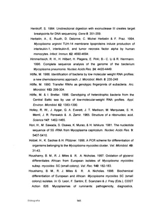 Henikoff, S. 1984. Unidirectional digestion with exonuclease III creates target
breakpoints for DNA sequencing. Gene 8: 351-359.
Herbelin, A, E. Ruuth, D. Delorme, C. Michel Herbelin & F. Praz. 1994.
Mycoplasma arginini TUH-14 membrane lipoproteins induce production of
interleukin-1, interleukin-6, and tumor necrosis factor alpha by human
monocytes. Infect. Immun. 62: 4690-4694.
Himmerlreich, R. H., H. Hilbert, H. Plagens, E. Pirkl, B.- C. Li & R. Herrmann.
1996. Complete sequence analysis of the genome of the bacterium
Mycoplasma pneumonia. Nucteic Acids Res. 24: 4420-4449.
HOfIe, M. 1988. Identification of bacteria by low molecular weight RNA profiles:
a new chemotaxonomic approach. J. Microbiol. Meth. 8: 235-248
HOfIe, M. 1990. Transfer RNAs as genotypic fingerprints of eubacteria. Are.
Microbiol. 153: 299-304.
HOfIe, M. & I. Brettar. 1996. Genotyping of heterotrophic bacteria from the
Central Baltic sea by use of low-molecular-weight RNA profiles. Appl.
Environ. Microbiol. 62: 1383-1390.
Holley, R. W., J. Apgar, G. A. Everett, J. T. Madison, M. Marquisee, S. H.
Merril, J. R. Penswick & A Zamir. 1965. Structure of a ribonucleic acido
Science 147: 1462-1465.
Hori, H., M. Sawada, S. Osawa, K. Murao, & H. Ishikura. 1981. The nucleotide
sequence of 5S rRNA from Mycoplasma capricolum. Nucleic Acids Res. 9:
5407-5410.
Hotzel, H., K. Sachse & H. Pfützner. 1996. A PCR scheme for differentiation of
orgarrisms belonging to the Mycoplasma mycoides c1uster. Vet. Microbiol. 49:
31-43.
Houshamy, B. M., R. J. Miles & R. A Nicholas. 1997. Oxidation of glycerol
differentiates African from European isolates of Mycoplasma mycoides
subsp. mycoides SC (small colony). Vet. Rec. 140: 182-183.
Houshamy, B. M., R. J. Miles & R. A Nicholas. 1998. Biochemical
differentiation of European and African Mycoplasma mycoides SC (small
colony) iso/ates. ln: G. Leori, F. Santini, E. Scanziani & J. Frey (Eds.), COST
Action 826. Mycoplasmas of ruminants: pathogenicity, diagnostics,
Bibliografia 141
 