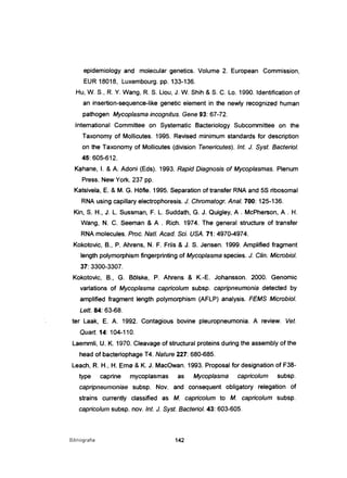 epidemiology and molecular genetics. Volume 2. European Commission,
EUR 18018, Luxembourg. pp. 133-136.
Hu, W. S., R. Y. Wang, R. S. Liou, J. W. Shih &S. C. Lo. 1990. Identification of
an insertion-sequence-like genetic element in the newly recognized human
pathogen Mycoplasma incognitus. Gene 93: 67-72.
International Committee on Systematic Bacteriology Subcommittee on the
Taxonomy of Mollicutes. 1995. Revised minimum standards for description
on the Taxonomy of Mollicutes (division Tenericutes). Int. J. Syst. Bacteriol.
45: 605-612.
Kahane, I. & A. Adoni (Eds). 1993. Rapid Diagnosis ot Mycoplasmas. Plenum
Press. New York. 237 pp.
Katsivela, E. & M. G. HOfle. 1995. Separation of transfer RNA and 5S ribosomal
RNA using capillary electrophoresis. J. Chromatogr. Anal. 700: 125-136.
Kin, S. H., J. L. Sussman, F. L. Suddath, G. J. Quigley, A . McPherson, A . H.
Wang , N. C. Seeman & A . Rich. 1974. The general structure of transfer
RNA molecules. Proc. Nat/. Acad. Sei. USA. 71: 4970-4974.
Kokotovic, B., P. Ahrens, N. F. Friis & J. S. Jensen. 1999. Amplified fragment
length polymorphism fingerprinting of Mycoplasma species. J. C/in. Microbiol.
37: 3300-3307.
Kokotovic, B., G. Bõlske, P. Ahrens & K.-E. Johansson. 2000. Genomic
variations of Mycoplasma capricolum subsp. capripneumonia detected by
amplified fragment length polymorphism (AFLP) analysis. FEMS Microbiol.
Left. 84: 63-68.
ter Laak, E. A. 1992. Contagious bovine pleuropneumonia. A review. Veto
Quart. 14: 104-110.
Laemmli, U. K. 1970. Cleavage of structural proteins during the assemb/y of the
head of bacteriophage T4. Nature 227: 680-685.
Leach, R. H" H. Erne &K. J. MacOwan. 1993. Proposal for designation of F38-
type caprine mycoplasmas as Mycoplasma capricolum subsp.
capripneumoniae subsp. Nov. and consequent obligatory relegation of
strains currently classified as M. capricolum to M. capricolum subsp.
capricolum subsp. novo Int. J. Syst. Bacteriol. 43: 603-605.
Bibliografia 142
 