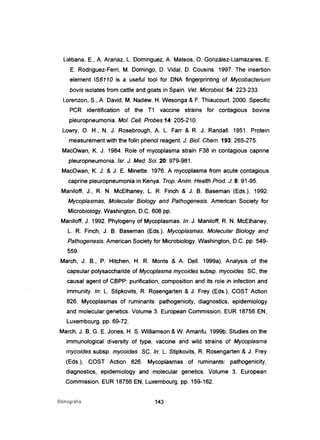Liébana, E., A. Aranaz, L. Dominguez, A. Mateos, O. González-L1amazares, E.
E. Rodriguez-Ferri, M. Domingo, D. Vidal, D. Cousins. 1997. The insertion
element IS6110 is a useful tool for DNA fingerprinting of Mycobacterium
bovis isolates from cattle and goats in Spain. Veto Microbiol. 54: 223-233.
Lorenzon, S., A. David, M. Nadew, H. Wesonga & F. Thiaucourt. 2000. Specific
PCR identification of the T1 vaccine strains for contagious bovine
pleuropneumonia. MoI. Cel/. Probes 14: 205-210.
Lowry, O. H., N. J. Rosebrough, A. L. Farr & R. J. Randall. 1951. Protein
measurement with the folin phenol reagent. J. Biol. Chem. 193: 265-275.
MacOwan, K. J. 1984. Role of mycoplasma strain F38 in contagious caprine
pleuropneumonia.lsr. J. Med. Sei. 20: 979-981.
MacOwan, K. J. & J. E. Minette. 1976. A mycoplasma trom acute contagious
caprine pleuropneumonia in Kenya. Trop. Anim. Heaffh Prod. J: 8: 91-95.
ManiJoff, J., R. N. McElhaney, L. R. Finch & J. B. Baseman (Eds.). 1992.
Mycoplasmas, Molecular Biology and Pathogenesis. American Society for
Microbiology. Washington, D.C. 608 pp.
Maniloff, J. 1992. Phylogeny of Mycoplasmas. ln: J. Maniloff, R. N. McElhaney,
L. R. Finch, J. B. Baseman (Eds.). Mycoplasmas, Molecular Biology and
Pathogenesis. American Society for Microbiology. Washington, D.C. pp. 549-
559.
March, J. B., P. Hitchen, H. R. Morris & A. DelI. 1999a). Analysis of the
capsular polysaccharide of Mycoplasma mycoides subsp. mycoides SC, the
causal agent of CBPP: purification, composition and its role in infection and
immunity. ln: L. Stipkovits, R. Rosengarten & J. Frey (Eds.), COST Action
826. Mycoplasmas of ruminants: pathogenicity, diagnostics, epidemiology
and molecular genetics. Volume 3. European Commission, EUR 18756 EN,
Luxembourg. pp. 69-72.
March, J. B, G. E. Jones, H. S. Williamson & W. Amanfu. 1999b. Studies on the
immunological diversity of type, vaccine and wild strains of Mycoplasma
mycoides subsp. mycoides SC. ln: L. Stipkovits, R. Rosengarten & J. Frey
(Eds.), COST Action 826. Mycoplasmas of ruminants: pathogenicity,
diagnostics, epidemiology and molecular genetics. Volume 3. European
Commission, EUR 18756 EN, Luxembourg. pp. 159-162.
Bibliografia 143
 
