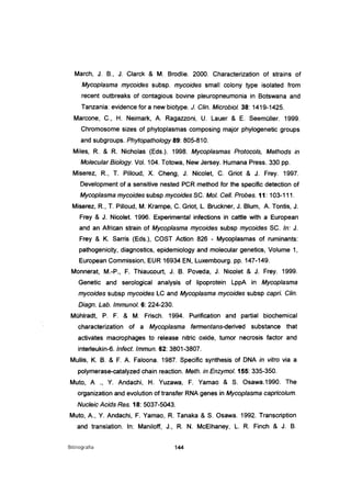 March, J. B., J. Clarck & M. Brodlie. 2000. Characterization of strains of
Mycoplasma mycoides subsp. mycoides small colony type isolated from
recent outbreaks of contagious bovine pleuropneumonia in Botswana and
Tanzania: evidence for a new biotype. J. C/in. Microbio/. 38: 1419-1425.
Marcone, C., H. Neimark, A Ragazzoni, U. Lauer & E. Seemüller. 1999.
Chromosome sizes of phytoplasmas composing major phylogenetic groups
and subgroups. Phytopatho/ogy 89: 805-810.
Miles, R & R Nicholas (Eds.). 1998. Mycoplasmas Protocols, Methods in
Molecular Biology. Vol. 104. Totowa, New Jersey. Humana Press. 330 pp.
Miserez, R, T. Pilloud, X. Cheng, J. Nicolet, C. Griot & J. Frey. 1997.
Development of a sensitive nested PCR method for the specific detection of
Mycoplasma mycoides subsp mycoides SC. Moi. Cel/. Probes. 11: 103-111.
Miserez, R, T. Pilloud, M. Krampe, C. Griot, L. Bruckner, J. Blum, A. Tontis, J.
Frey & J. Nicolet. 1996. Experimental infections in cattle with a European
and an African strain of Mycoplasma mycoides subsp mycoides SC. ln: J.
Frey & K. Sarris (Eds.), COST Action 826 - Mycoplasmas of ruminants:
pathogenicity, diagnostics, epidemiology and molecular genetics, Volume 1,
European Commission, EUR 16934 EN, Luxembourg. pp. 147-149.
Monnerat, M.-P., F. Thiaucourt, J. B. Poveda, J. Nicolet & J. Frey. 1999.
Genetic and serological analysis of lipoprotein LppA in Mycoplasma
mycoides subsp mycoides LC and Mycoplasma mycoides subsp capri. C/in.
Diagn. Lab. Immuno/. 6: 224-230.
Mühlradt, P. F. & M. Frisch. 1994. Purificatíon and partial biochemical
characterization of a Mycoplasma fermentans-derived substance that
activates macrophages to release nitric oxide, tumor necrosis factor and
interleukin-6. Infect. Immun. 62: 3801-3807.
Mullis, K. B. & F. A Faloona. 1987. Specific synthesis of DNA in vitro via a
polymerase-catalyzed chain reaction. Meth. in Enzymo/. 155: 335-350.
Muto, A ., Y. Andachi, H. Yuzawa, F. Yamao & S. Osawa.1990. The
organization and evolution of transfer RNA genes in Mycoplasma capricolum.
Nucleic Acids Res. 18: 5037-5043.
Muto, A, Y. Andachi, F. Yamao, R Tanaka & S. Osawa. 1992. Transcription
and translation. ln: Maniloff, J., R. N. McElhaney, L. R. Finch & J. B.
Bibliografia 144
 